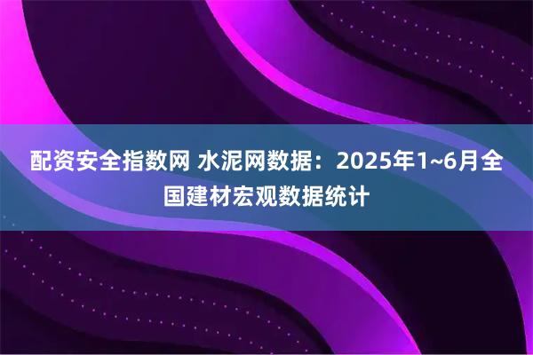配资安全指数网 水泥网数据：2025年1~6月全国建材宏观数据统计