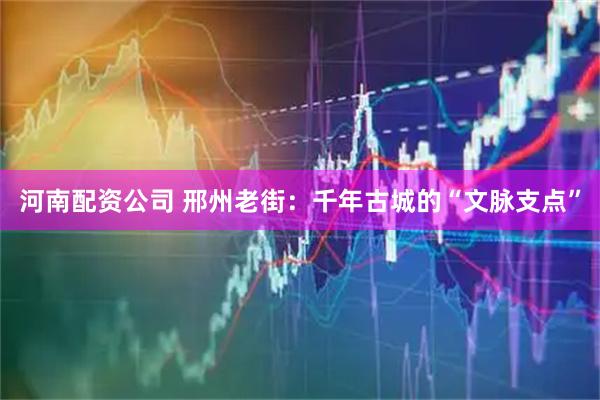 河南配资公司 邢州老街：千年古城的“文脉支点”