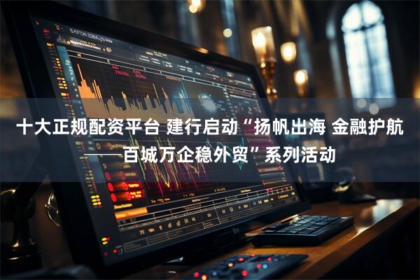 十大正规配资平台 建行启动“扬帆出海 金融护航──百城万企稳外贸”系列活动