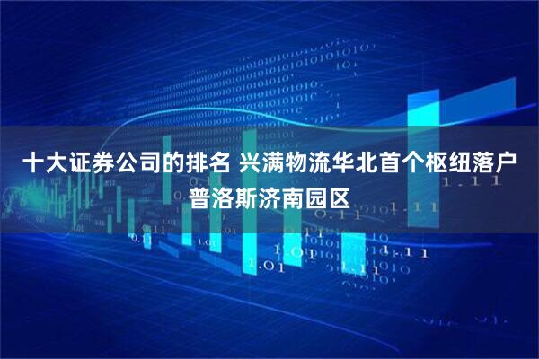 十大证券公司的排名 兴满物流华北首个枢纽落户普洛斯济南园区
