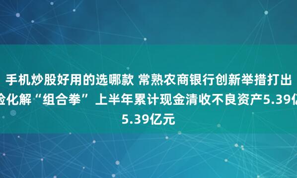 手机炒股好用的选哪款 常熟农商银行创新举措打出风险化解“组合拳” 上半年累计现金清收不良资产5.39亿元