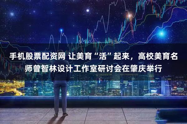 手机股票配资网 让美育“活”起来，高校美育名师曾智林设计工作室研讨会在肇庆举行